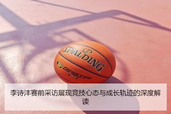 李诗沣赛前采访展现竞技心态与成长轨迹的深度解读