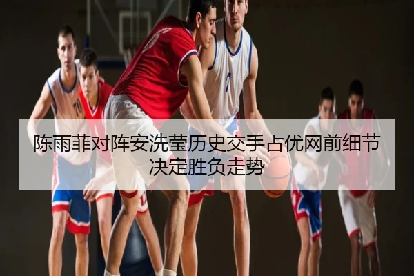 陈雨菲对阵安洗莹历史交手占优网前细节决定胜负走势