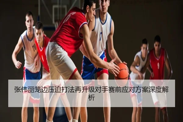 张伟丽笼边压迫打法再升级对手赛前应对方案深度解析