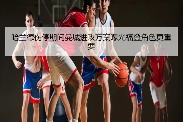 哈兰德伤停期间曼城进攻方案曝光福登角色更重要