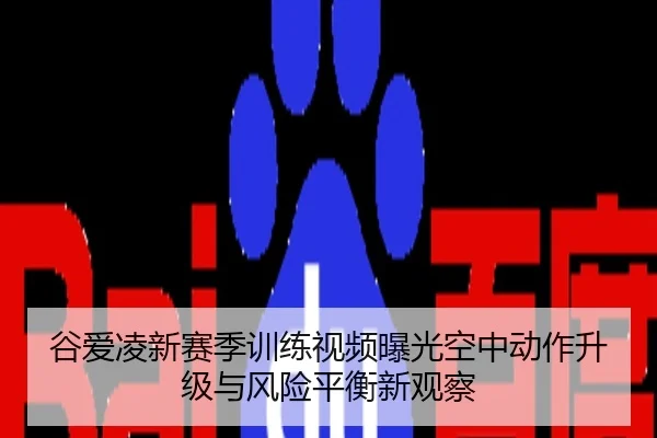 谷爱凌新赛季训练视频曝光空中动作升级与风险平衡新观察