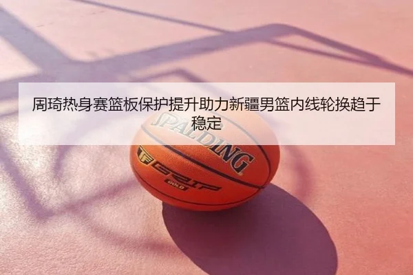 周琦热身赛篮板保护提升助力新疆男篮内线轮换趋于稳定