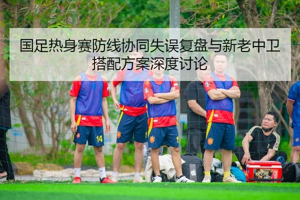 国足热身赛防线协同失误复盘与新老中卫搭配方案深度讨论