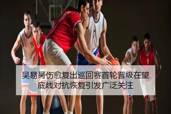 吴易昺伤愈复出巡回赛首轮晋级在望 底线对抗恢复引发广泛关注
